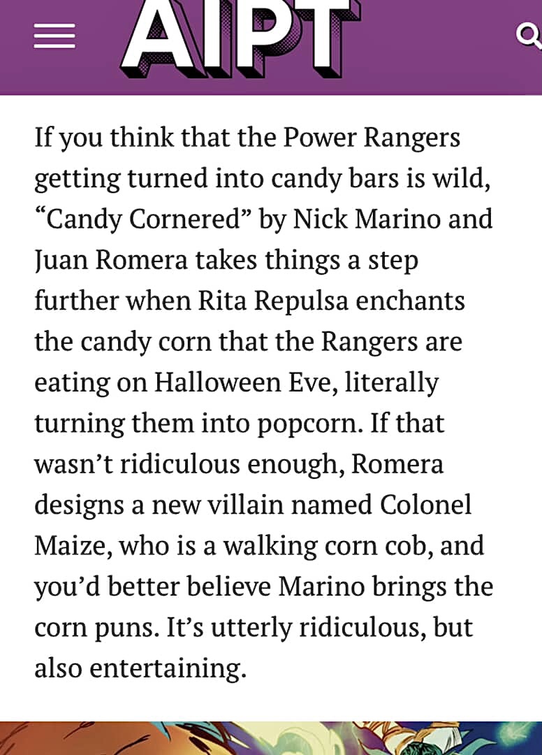Candy Cornered by Nick Marino and Juan Romera takes things a step further when Rita Repulsa enchants the candy corn that the Rangers are eating on Halloween Eve, literally turning them into popcorn. If that wasn't ridiculous enough, Romera designs a new villain named Colonel Maize, who is a walking corn cob, and you'd better believe Marino brings the corn puns. It's utterly ridiculous, but also entertaining. Candy Cornered by Nick Marino and Juan Romera takes things a step further when Rita Repulsa enchants the candy corn that the Rangers are eating on Halloween Eve, literally turning them into popcorn. If that wasn't ridiculous enough, Romera designs a new villain named Colonel Maize, who is a walking corn cob, and you'd better believe Marino brings the corn puns. It's utterly ridiculous, but also entertaining.